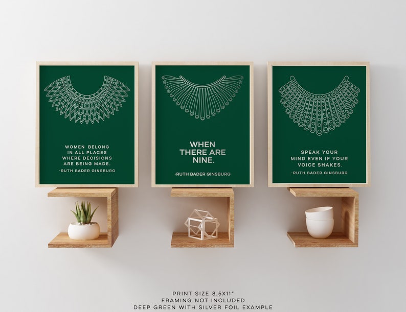May include: Three 8.5x11 inch prints with green backgrounds and white outlines of the iconic RBG collar. Each print features a quote from Ruth Bader Ginsburg: "Women belong in all places where decisions are being made."  "When there are nine."  "Speak your mind even if your voice shakes."