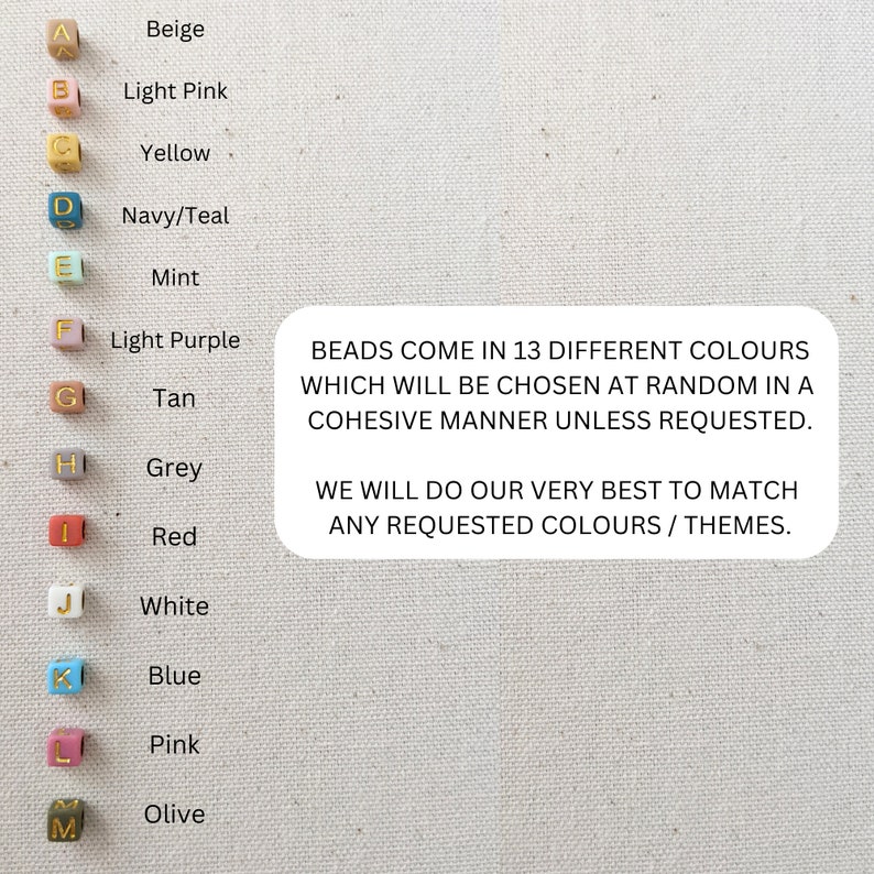 May include: A chart showing 13 different colors of beads with letters A through M next to each color. The colors are beige, light pink, yellow, navy/teal, mint, light purple, tan, grey, red, white, blue, pink, and olive. The text below the chart reads: "BEADS COME IN 13 DIFFERENT COLOURS WHICH WILL BE CHOSEN AT RANDOM IN A COHESIVE MANNER UNLESS REQUESTED. WE WILL DO OUR VERY BEST TO MATCH ANY REQUESTED COLOURS / THEMES."