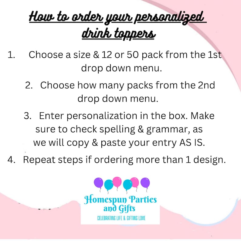 May include: White background with instructions on how to order personalized drink toppers. The text includes steps for choosing sizes, quantities, and entering personalization details. The image also features a logo with balloons and the text "Homespun Parties and Gifts."