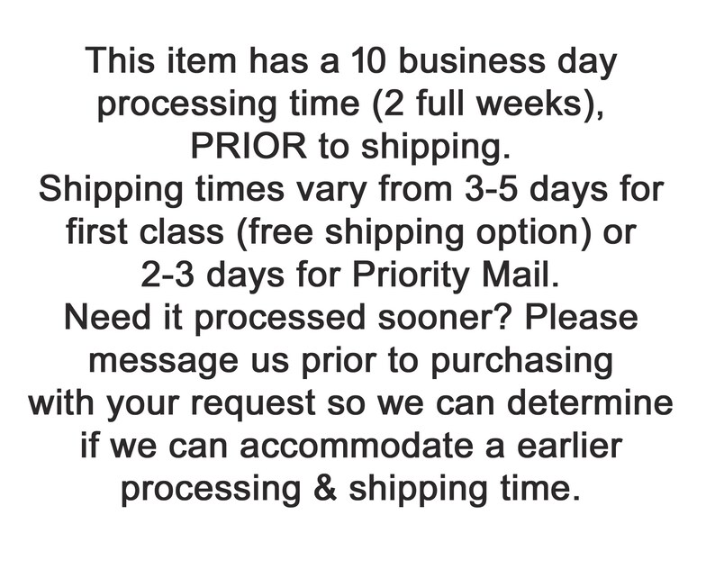 May include: Text explaining the processing and shipping times for an item. It states that the processing time is 10 business days (2 full weeks) prior to shipping. Shipping times vary from 3-5 days for first class (free shipping option) or 2-3 days for Priority Mail. It also states that if you need the item processed sooner, you can message them prior to purchasing with your request so they can determine if they can accommodate an earlier processing and shipping time.