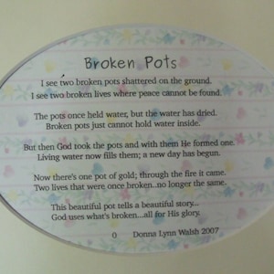 May include: A white oval-shaped card with a floral design and a poem about broken pots. The poem reads: "Broken Pots I see two broken pots shattered on the ground. I see two broken lives where peace cannot be found. The pots once held water, but the water has dried. Broken pots just cannot hold water inside. But then God took the pots and with them He formed one. Living water now fills them; a new day has begun. Now there's one pot of gold; through the fire it came. Two lives that were once broken...no longer the same. This beautiful pot tells a beautiful story... God uses what's broken...all for His glory. 0 Donna Lynn Walsh 2007"