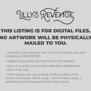 May include: Text on a white background that reads "Lilly's Revenge" in a stylized font. Below the title, the text reads "This listing is for digital files. No artwork will be physically mailed to you."  The text below that reads "Artwork is for personal use only. Commercial use and reselling is prohibited. Digital files cannot be returned or exchanged. Due to monitor and printer calibration differences, colors may vary. Print quality can vary based on the quality of the printer and paper stock used. I recommend using a professional printing service for best results."
