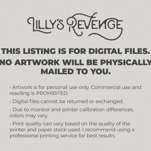 May include: Text on a white background that reads "Lilly's Revenge" in a stylized font. Below the title, the text reads "This listing is for digital files. No artwork will be physically mailed to you."  The text below that reads "Artwork is for personal use only. Commercial use and reselling is prohibited. Digital files cannot be returned or exchanged. Due to monitor and printer calibration differences, colors may vary. Print quality can vary based on the quality of the printer and paper stock used. I recommend using a professional printing service for best results."