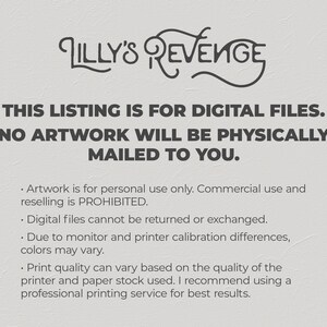 May include: Text on a white background that reads "Lilly's Revenge" in a stylized font. Below the title, the text reads "This listing is for digital files. No artwork will be physically mailed to you."  The text below that reads "Artwork is for personal use only. Commercial use and reselling is prohibited. Digital files cannot be returned or exchanged. Due to monitor and printer calibration differences, colors may vary. Print quality can vary based on the quality of the printer and paper stock used. I recommend using a professional printing service for best results."