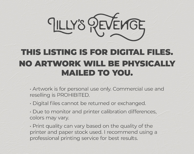 May include: Text on a white background that reads "Lilly's Revenge" in a stylized font. Below the title, the text reads "This listing is for digital files. No artwork will be physically mailed to you."  The text below that reads "Artwork is for personal use only. Commercial use and reselling is prohibited. Digital files cannot be returned or exchanged. Due to monitor and printer calibration differences, colors may vary. Print quality can vary based on the quality of the printer and paper stock used. I recommend using a professional printing service for best results."