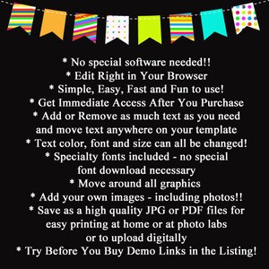 May include: A black and white text graphic with a colorful banner at the top. The text reads: * No special software needed!! * Edit Right in Your Browser * Simple, Easy, Fast and Fun to use! * Get Immediate Access After You Purchase * Add or Remove as much text as you need and move text anywhere on your template * Text color, font and size can all be changed! * Specialty fonts included - no special font download necessary * Move around all graphics * Add your own images - including photos!! * Save as a high quality JPG or PDF files for easy printing at home or at photo labs or to upload digitally * Try Before You Buy Demo Links in the Listing!