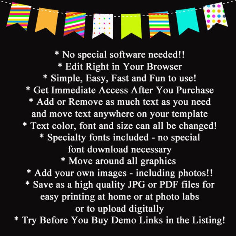 May include: A black and white text graphic with a colorful banner at the top. The text reads: * No special software needed!! * Edit Right in Your Browser * Simple, Easy, Fast and Fun to use! * Get Immediate Access After You Purchase * Add or Remove as much text as you need and move text anywhere on your template * Text color, font and size can all be changed! * Specialty fonts included - no special font download necessary * Move around all graphics * Add your own images - including photos!! * Save as a high quality JPG or PDF files for easy printing at home or at photo labs or to upload digitally * Try Before You Buy Demo Links in the Listing!