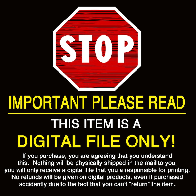 May include: A red stop sign with white text that reads "STOP" is shown above a yellow banner with the text "IMPORTANT PLEASE READ". Below the banner is a black and white text that reads "THIS ITEM IS A DIGITAL FILE ONLY!"  The text below the banner explains that the item is a digital file and will not be physically shipped.  No refunds will be given on digital products.