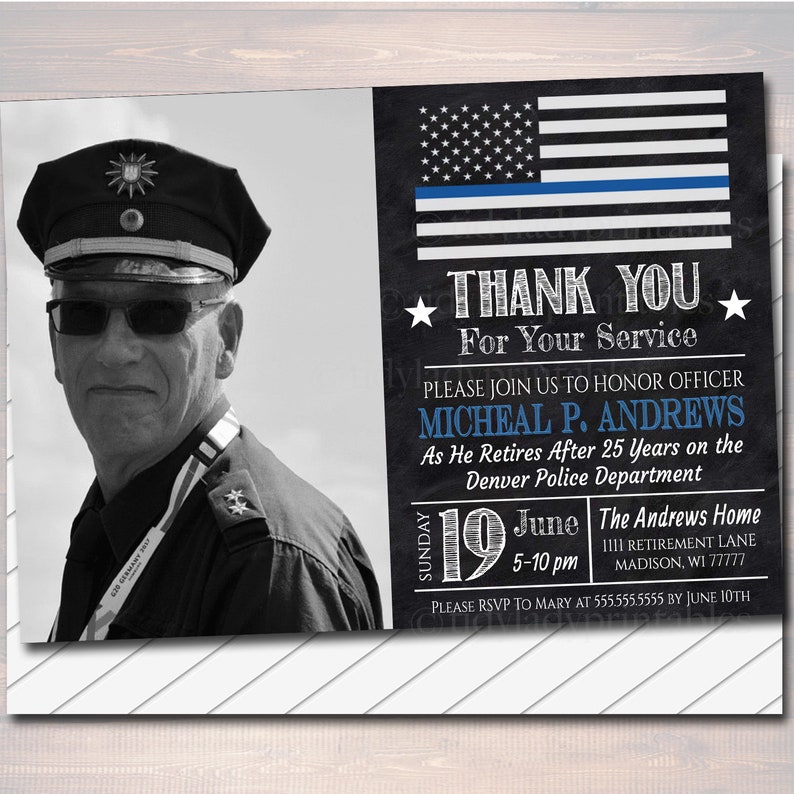 May include: A black and white photo of a police officer in uniform with a blue line American flag and the text "Thank You For Your Service". The text below the flag reads "Please join us to honor officer Micheal P. Andrews as he retires after 25 years on the Denver Police Department". The text below that reads "Sunday June 19 5-10 pm The Andrews Home 1111 Retirement Lane Madison, WI 77777". The text at the bottom reads "Please RSVP to Mary at 555.555.5555 by June 10th".