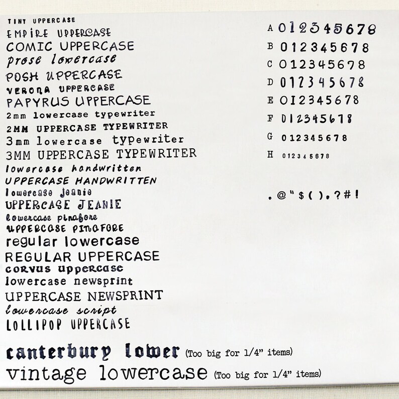 May include: A white sheet of paper with a variety of fonts and font sizes listed in black ink. The fonts are labelled as "tiny uppercase", "empire uppercase", "comic uppercase", "prose lowercase", "posh uppercase", "verona uppercase", "papyrus uppercase", "2mm lowercase typewriter", "2mm uppercase typewriter", "3mm lowercase typewriter", "3mm uppercase typewriter", "lowercase handwritten", "uppercase handwritten", "lowercase jeanie", "uppercase jeanie", "lowercase pinafore", "uppercase pinafore", "regular lowercase", "regular uppercase", "corvus uppercase", "lowercase newsprint", "uppercase newsprint", "lowercase script", "lollipop uppercase". The sheet also includes a list of numbers 0-8 in different fonts labelled A-H. The text "canterbury lower (Too big for 1/4" items)" and "vintage lowercase (Too big for 1/4" items)" is also included.