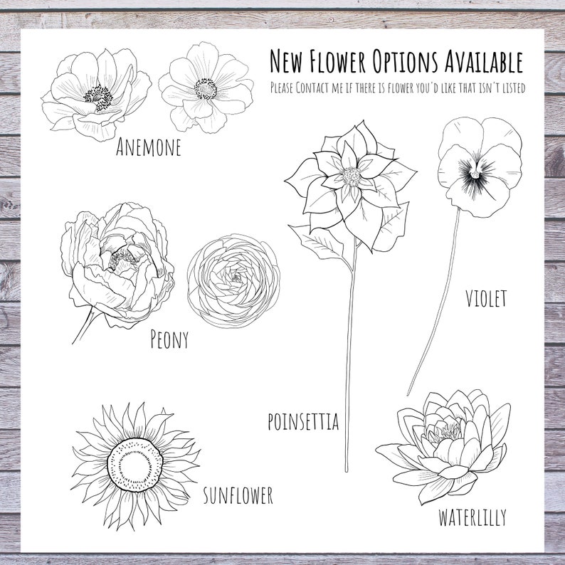 May include: A black and white line drawing illustration of different flower types, including an anemone, peony, sunflower, poinsettia, violet, and water lily. The text "NEW FLOWER OPTIONS AVAILABLE" and "PLEASE CONTACT ME IF THERE IS FLOWER YOU'D LIKE THAT ISN'T LISTED" is included in the image.