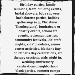 May include: A list of events and occasions that are suitable for parties, gatherings, and celebrations.  The list includes birthdays, family reunions, team-building events, bridal showers, baby showers, bachelorette parties, holiday gatherings, fundraisers, school art events, retirement parties, community festivals, DIY craft nights, kids' playdates, senior center activities, Mother's Day or Father's Day celebrations, art therapy sessions, girls' night in, wedding anniversary celebrations, neighborhood block parties, and summer camps.