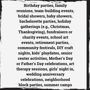May include: A list of events and occasions that are suitable for parties, gatherings, and celebrations.  The list includes birthdays, family reunions, team-building events, bridal showers, baby showers, bachelorette parties, holiday gatherings, fundraisers, charity events, school art events, retirement parties, community festivals, DIY craft nights, kids' playdates, senior center activities, Mother's Day or Father's Day celebrations, art therapy sessions, girls' night in, wedding anniversary celebrations, neighborhood block parties, and summer camps.