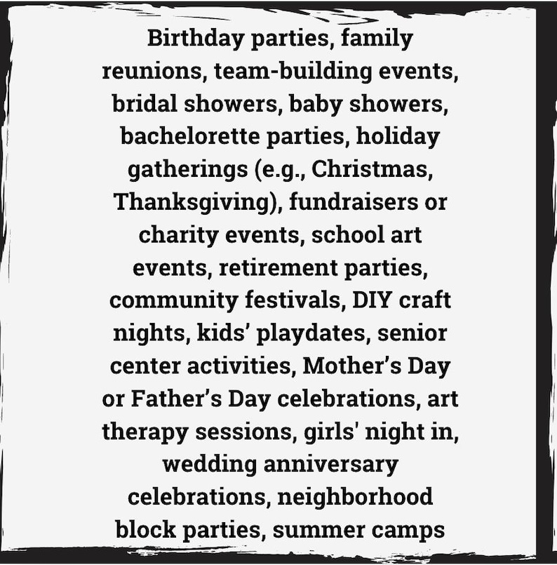 May include: A list of events and occasions that are suitable for parties, gatherings, and celebrations.  The list includes birthdays, family reunions, team-building events, bridal showers, baby showers, bachelorette parties, holiday gatherings, fundraisers, charity events, school art events, retirement parties, community festivals, DIY craft nights, kids' playdates, senior center activities, Mother's Day or Father's Day celebrations, art therapy sessions, girls' night in, wedding anniversary celebrations, neighborhood block parties, and summer camps.