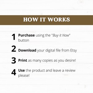 May include: A white background with brown text explaining how to purchase, download, print, and use a digital product. The text reads: "HOW IT WORKS 1 Purchase using the "Buy it Now" button 2 Download your digital file from Etsy 3 Print as many copies as you desire! 4 Use the product and leave a review please!"