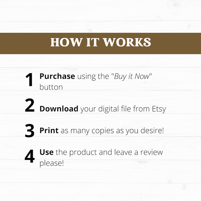 May include: A white background with brown text explaining how to purchase, download, print, and use a digital product. The text reads: "HOW IT WORKS 1 Purchase using the "Buy it Now" button 2 Download your digital file from Etsy 3 Print as many copies as you desire! 4 Use the product and leave a review please!"