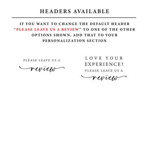 May include: A white background with black text that reads "HEADERS AVAILABLE". Below the text is a red text box that reads "PLEASE LEAVE US A REVIEW". Below the red text box is a black text box that reads "IF YOU WANT TO CHANGE THE DEFAULT HEADER "PLEASE LEAVE US A REVIEW" TO ONE OF THE OTHER OPTIONS SHOWN, ADD THAT TO YOUR PERSONALIZATION SECTION". Below the black text box are two options for headers. The first option reads "PLEASE LEAVE US A review" and the second option reads "LOVE YOUR EXPERIENCE? PLEASE LEAVE US A review".