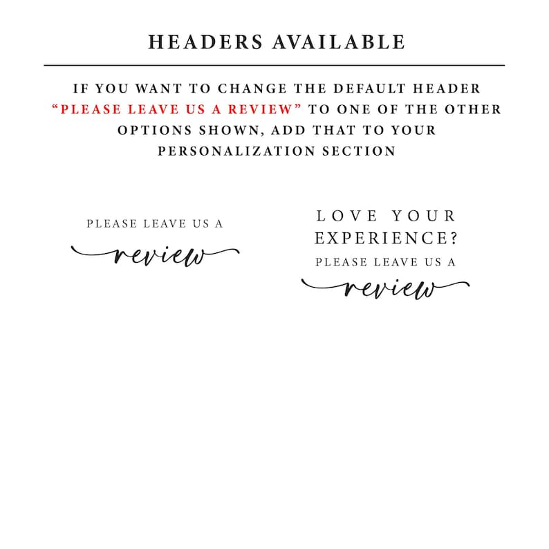 May include: A white background with black text that reads "HEADERS AVAILABLE". Below the text is a red text box that reads "PLEASE LEAVE US A REVIEW". Below the red text box is a black text box that reads "IF YOU WANT TO CHANGE THE DEFAULT HEADER "PLEASE LEAVE US A REVIEW" TO ONE OF THE OTHER OPTIONS SHOWN, ADD THAT TO YOUR PERSONALIZATION SECTION". Below the black text box are two options for headers. The first option reads "PLEASE LEAVE US A review" and the second option reads "LOVE YOUR EXPERIENCE? PLEASE LEAVE US A review".