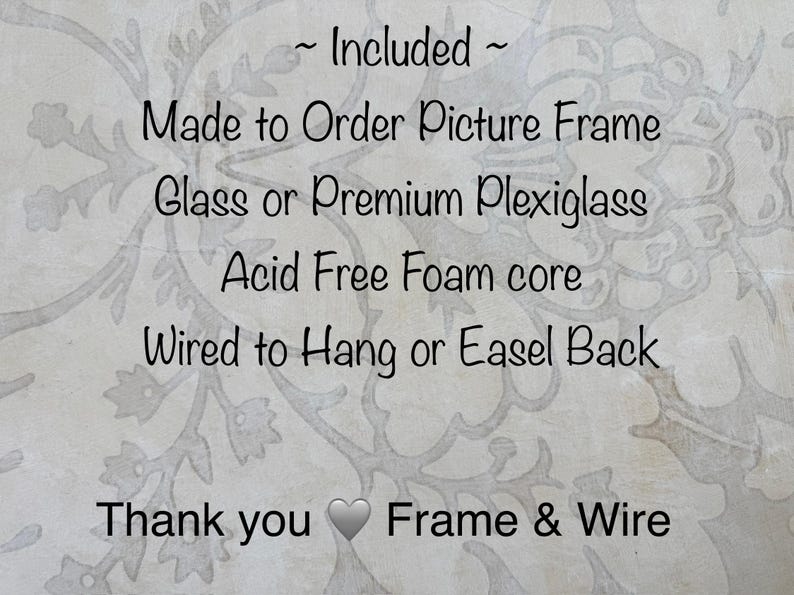 May include: Text on a light background reads "~ Included ~ Made to Order Picture Frame, Glass or Premium Plexiglass, Acid Free Foam core, Wired to Hang or Easel Back, Thank you Frame & Wire."