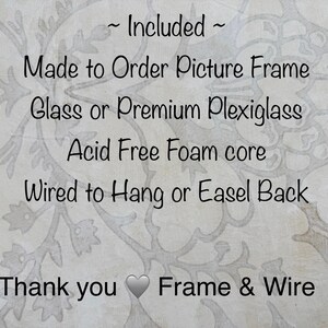 May include: Text on a light background with a floral pattern reads: "~ Included ~ Made to Order Picture Frame, Glass or Premium Plexiglass, Acid Free Foam core, Wired to Hang or Easel Back, Thank you Frame & Wire."