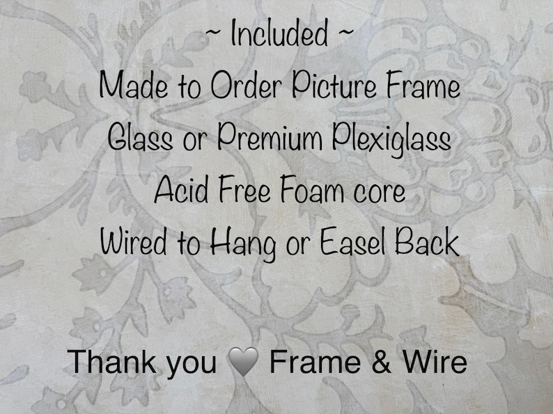 May include: Text on a light background with a floral pattern reads: "~ Included ~ Made to Order Picture Frame, Glass or Premium Plexiglass, Acid Free Foam core, Wired to Hang or Easel Back, Thank you Frame & Wire."