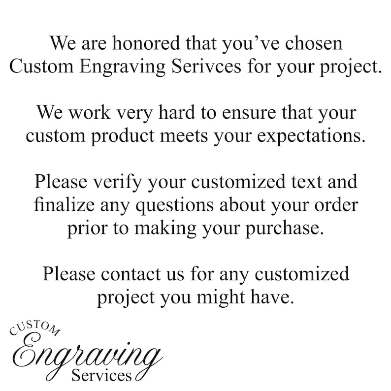 May include: Text that reads "We are honored that you've chosen Custom Engraving Services for your project. We work very hard to ensure that your custom product meets your expectations. Please verify your customized text and finalize any questions about your order prior to making your purchase. Please contact us for any customized project you might have."  Below the text is a logo that reads "CUSTOM Engraving Services".