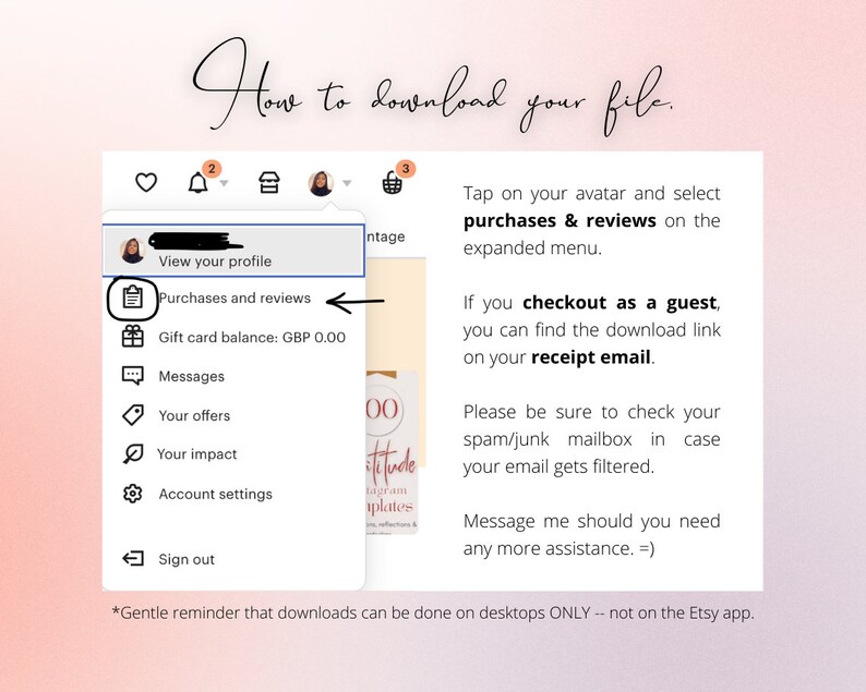 K&ouml;nnte beinhalten: Ein Screenshot eines Computerbildschirms mit Anweisungen zum Herunterladen einer digitalen Datei, die auf Etsy gekauft wurde. Die Anweisungen besagen, dass Sie auf den Avatar tippen und im erweiterten Men&uuml; "K&auml;ufe & Bewertungen" ausw&auml;hlen sollen. Au&szlig;erdem wird darauf hingewiesen, dass Sie den Download-Link in Ihrer Empfangs-E-Mail finden k&ouml;nnen, wenn Sie als Gast ausgecheckt haben. Die Anweisungen besagen auch, dass Sie Ihren Spam-/Junk-Posteingang &uuml;berpr&uuml;fen sollten, falls Ihre E-Mail gefiltert wurde. Die Anweisungen enden mit einem Hinweis darauf, dass Downloads nur auf Desktops m&ouml;glich sind, nicht auf der Etsy-App.