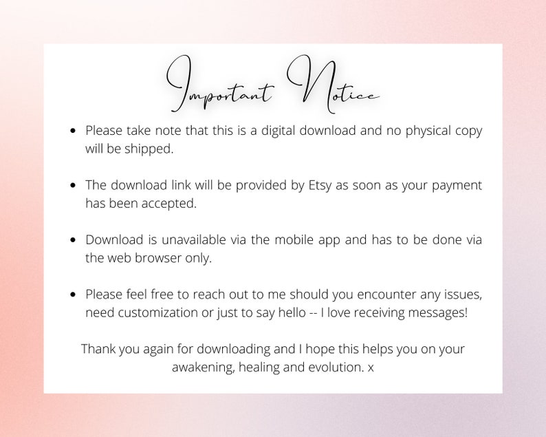 May include: Important Notice text on a white background with pink edges. The text explains that this is a digital download and no physical copy will be shipped. The download link will be provided by Etsy as soon as payment is accepted. Download is unavailable via the mobile app and has to be done via the web browser. The text encourages buyers to reach out if they encounter any issues, need customization, or just to say hello. The text ends with a thank you for downloading and a wish for awakening, healing, and evolution.