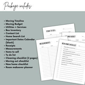 May include: A printable moving checklist package with a list of items to include in the package. The checklist includes a moving timeline, moving budget, utilities and services, box inventory, contact list, home search list, important dates calendar, receipts, measurements, items to sell, to do list, cleaning checklist, moving out checklist, new home checklist, and room makeover planner.