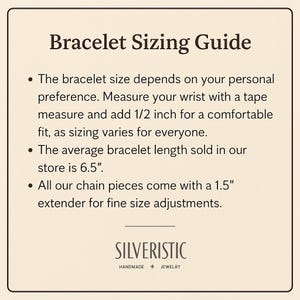 May include: Bracelet Sizing Guide: The bracelet size depends on your personal preference. Measure your wrist with a tape measure and add 1/2 inch for a comfortable fit, as sizing varies for everyone. The average bracelet length sold in our store is 6.5 inches. All our chain pieces come with a 1.5 inch extender for fine size adjustments. SILVERISTIC HANDMADE JEWELRY