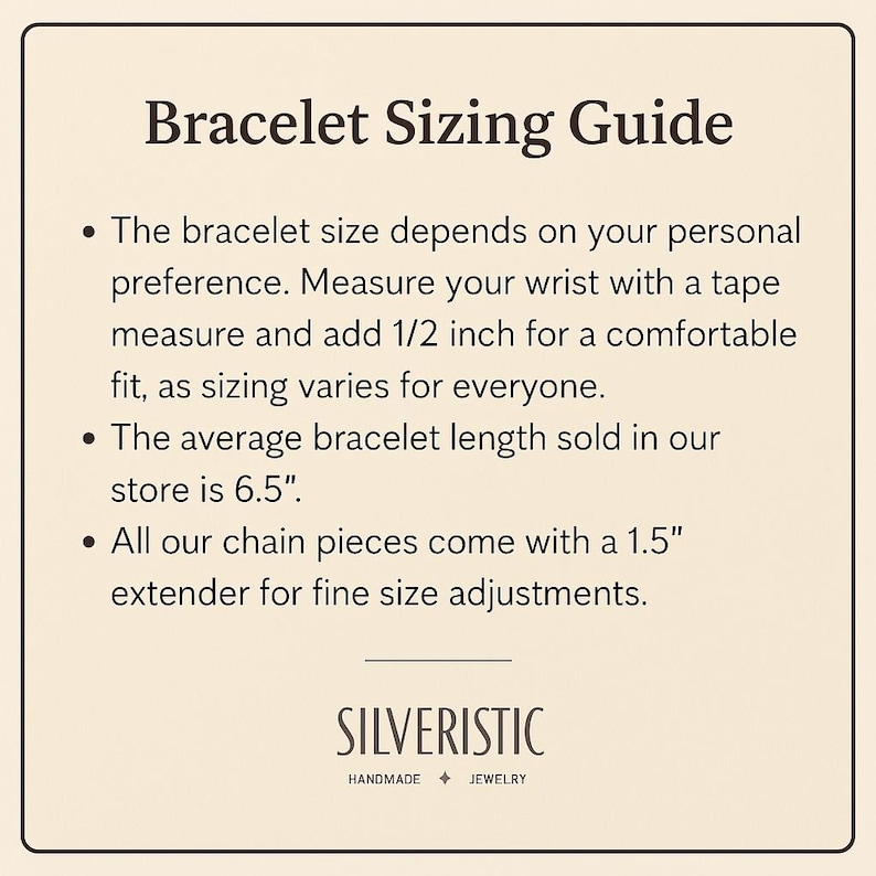 May include: Bracelet Sizing Guide: The bracelet size depends on your personal preference. Measure your wrist with a tape measure and add 1/2 inch for a comfortable fit, as sizing varies for everyone. The average bracelet length sold in our store is 6.5 inches. All our chain pieces come with a 1.5 inch extender for fine size adjustments. SILVERISTIC HANDMADE JEWELRY