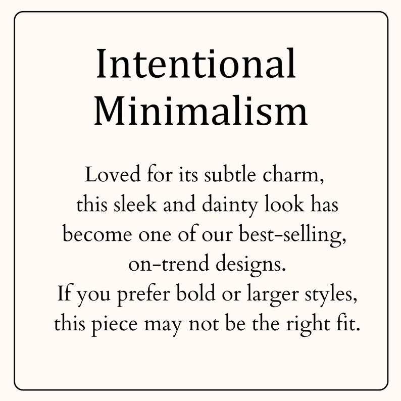 May include: A square graphic with a cream background and a thin black border. The text reads: Intentional Minimalism. Loved for its subtle charm, this sleek and dainty look has become one of our best-selling, on-trend designs. If you prefer bold or larger styles, this piece may not be the right fit.