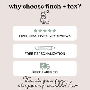May include: A graphic with the text "why choose finch + fox?" and a stylized image of a fox. The graphic also includes five stars, the text "OVER 4500 FIVE STAR REVIEWS", a pencil icon with the text "FREE PERSONALIZATION", a truck icon with a checkmark and the text "FREE SHIPPING", and the text "Thank you for shopping small!! xo".