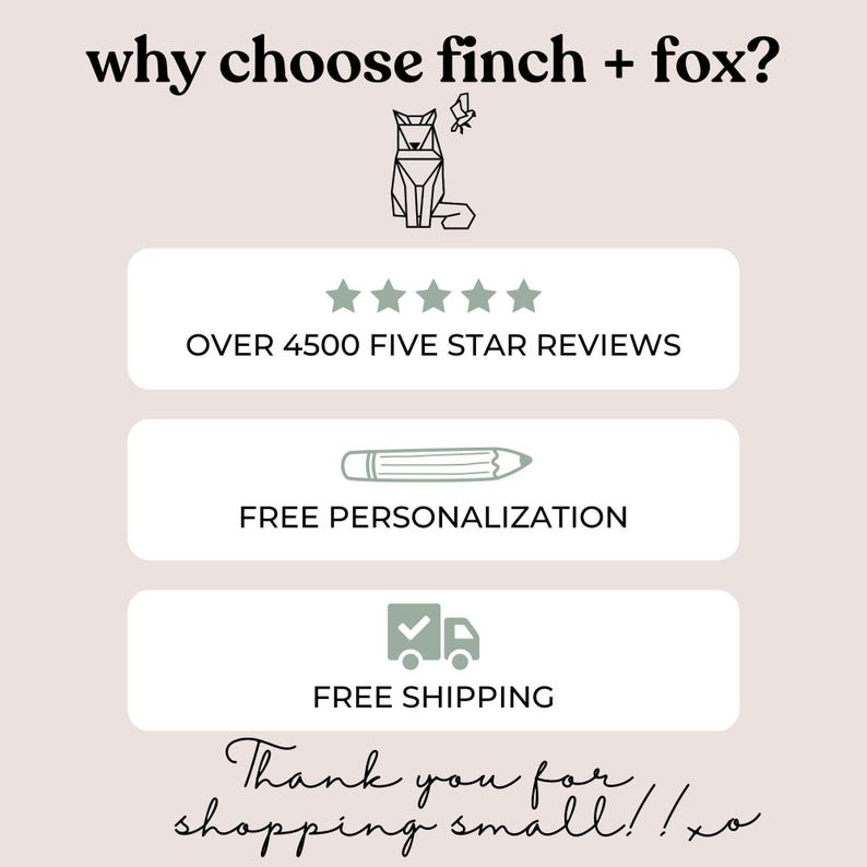 May include: A graphic with the text "why choose finch + fox?" and a stylized image of a fox. The graphic also includes five stars, the text "OVER 4500 FIVE STAR REVIEWS", a pencil icon with the text "FREE PERSONALIZATION", a truck icon with a checkmark and the text "FREE SHIPPING", and the text "Thank you for shopping small!! xo".