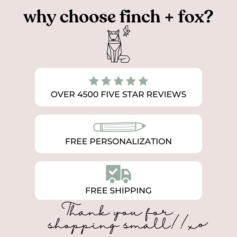May include: A graphic with the text "why choose finch + fox?" and a stylized image of a fox. The graphic also includes five stars, the text "OVER 4500 FIVE STAR REVIEWS", a pencil icon with the text "FREE PERSONALIZATION", a truck icon with a checkmark and the text "FREE SHIPPING", and the text "Thank you for shopping small!! xo".