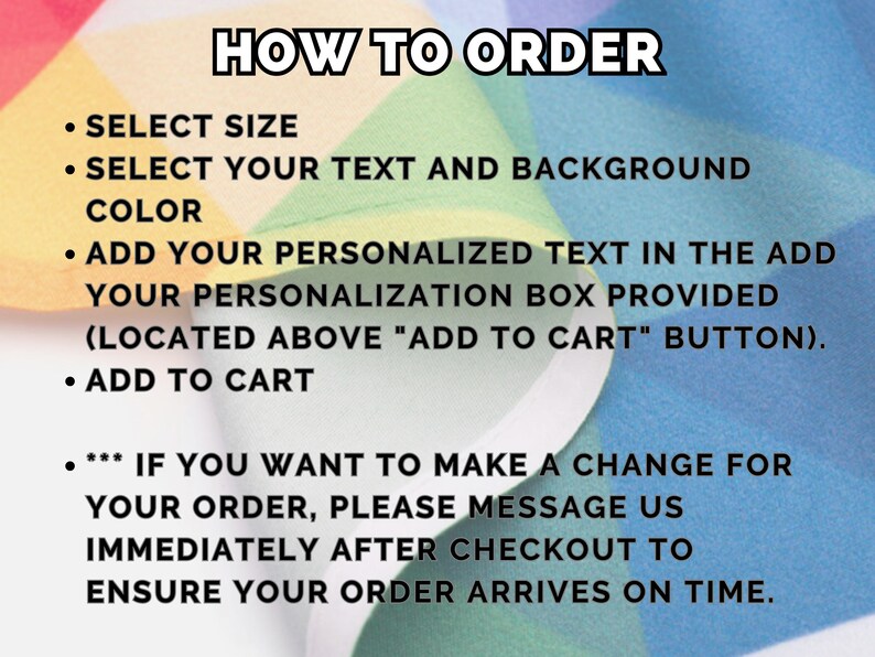 May include: A colorful graphic with instructions on how to order a personalized product. The text reads: "HOW TO ORDER", "SELECT SIZE", "SELECT YOUR TEXT AND BACKGROUND COLOR", "ADD YOUR PERSONALIZED TEXT IN THE ADD YOUR PERSONALIZATION BOX PROVIDED (LOCATED ABOVE "ADD TO CART" BUTTON).", "ADD TO CART", "*** IF YOU WANT TO MAKE A CHANGE FOR YOUR ORDER, PLEASE MESSAGE US IMMEDIATELY AFTER CHECKOUT TO ENSURE YOUR ORDER ARRIVES ON TIME."