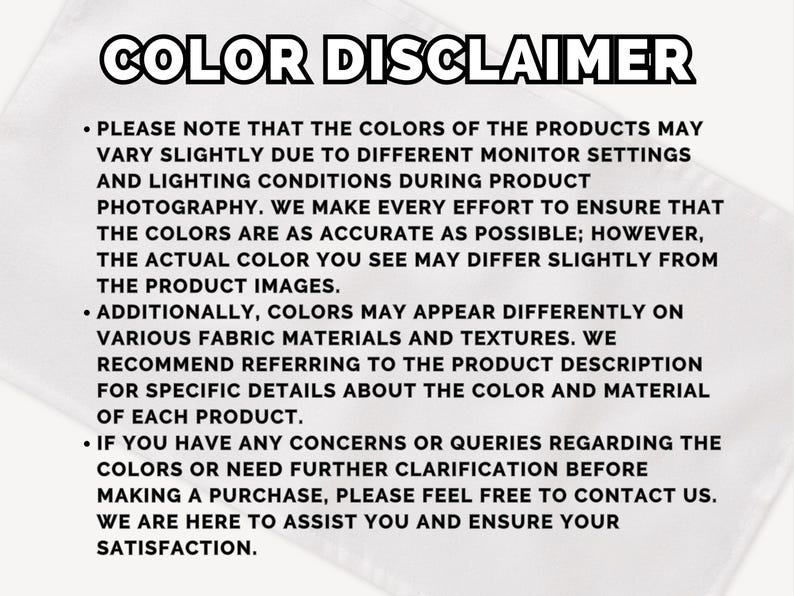 May include: White background with the text "COLOR DISCLAIMER" in bold black letters. The text explains that product colors may vary due to monitor settings and lighting. It also notes that colors may appear differently on various fabrics.