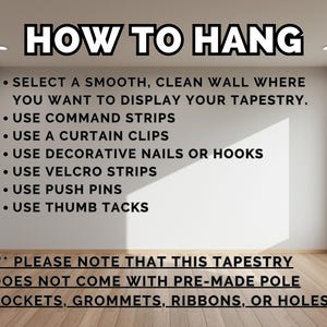 May include: A white wall with instructions on how to hang a tapestry. The text reads: "HOW TO HANG" and includes a list of hanging methods such as command strips, curtain clips, decorative nails, velcro strips, push pins, and thumb tacks. The text also states: "PLEASE NOTE THAT THIS TAPESTRY DOES NOT COME WITH PRE-MADE POLE POCKETS, GROMMETS, RIBBONS, OR HOLES."