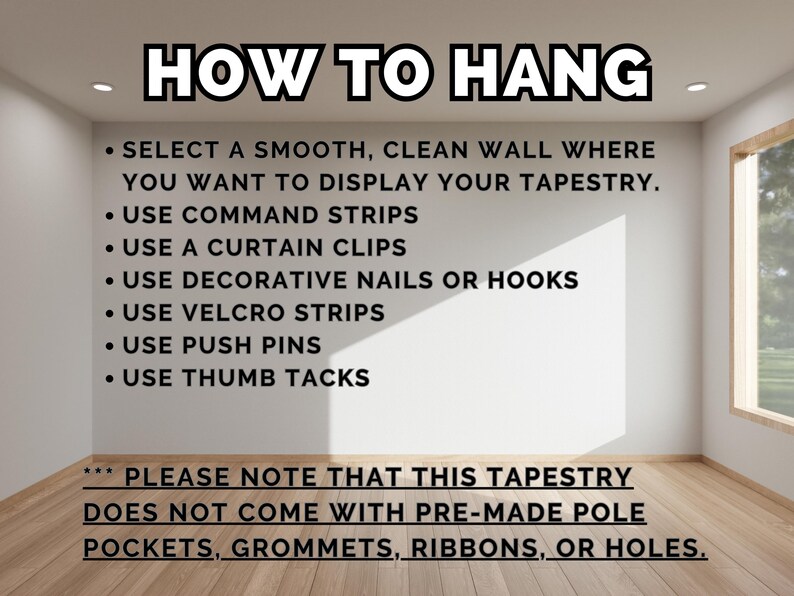 May include: A white wall with instructions on how to hang a tapestry. The text reads: "HOW TO HANG" and includes a list of hanging methods such as command strips, curtain clips, decorative nails, velcro strips, push pins, and thumb tacks. The text also states: "PLEASE NOTE THAT THIS TAPESTRY DOES NOT COME WITH PRE-MADE POLE POCKETS, GROMMETS, RIBBONS, OR HOLES."