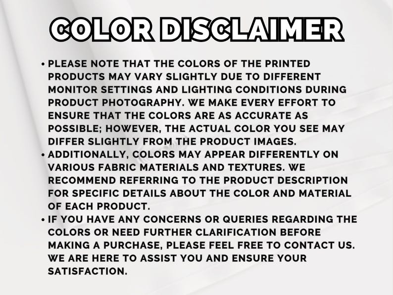 May include: A white informational graphic with the bold black heading COLOR DISCLAIMER. The text explains that printed product colors may vary due to monitor settings, lighting, and fabric textures, and encourages customers to contact the shop.