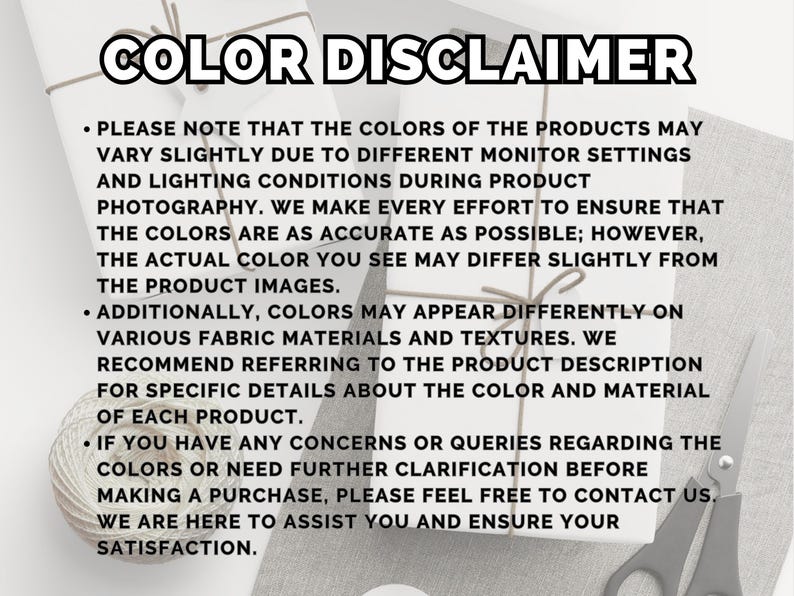 May include: Image with the text "COLOR DISCLAIMER" and bullet points explaining that product colors may vary due to monitor settings and lighting. It also mentions that colors may appear differently on various fabrics.