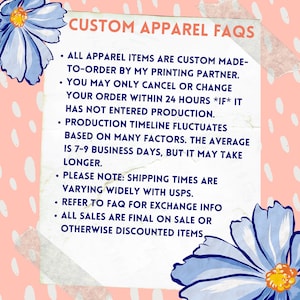 Puede incluir: Un cuadro de texto blanco con fondo rosa y flores azules a los lados. El cuadro de texto contiene informaci&oacute;n sobre las preguntas frecuentes de la ropa personalizada. El texto dice: "CUSTOM APPAREL FAQS &bull; ALL APPAREL ITEMS ARE CUSTOM MADE-TO-ORDER BY MY PRINTING PARTNER. &bull; YOU MAY ONLY CANCEL OR CHANGE YOUR ORDER WITHIN 24 HOURS *IF* IT HAS NOT ENTERED PRODUCTION. &bull; PRODUCTION TIMELINE FLUCTUATES BASED ON MANY FACTORS. THE AVERAGE IS 7-9 BUSINESS DAYS, BUT IT MAY TAKE LONGER. &bull; PLEASE NOTE: SHIPPING TIMES ARE VARYING WIDELY WITH USPS. &bull; REFER TO FAQ FOR EXCHANGE INFO &bull; ALL SALES ARE FINAL ON SALE OR OTHERWISE DISCOUNTED ITEMS."
