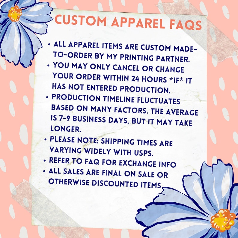 Puede incluir: Un cuadro de texto blanco con fondo rosa y flores azules a los lados. El cuadro de texto contiene informaci&oacute;n sobre las preguntas frecuentes de la ropa personalizada. El texto dice: "CUSTOM APPAREL FAQS &bull; ALL APPAREL ITEMS ARE CUSTOM MADE-TO-ORDER BY MY PRINTING PARTNER. &bull; YOU MAY ONLY CANCEL OR CHANGE YOUR ORDER WITHIN 24 HOURS *IF* IT HAS NOT ENTERED PRODUCTION. &bull; PRODUCTION TIMELINE FLUCTUATES BASED ON MANY FACTORS. THE AVERAGE IS 7-9 BUSINESS DAYS, BUT IT MAY TAKE LONGER. &bull; PLEASE NOTE: SHIPPING TIMES ARE VARYING WIDELY WITH USPS. &bull; REFER TO FAQ FOR EXCHANGE INFO &bull; ALL SALES ARE FINAL ON SALE OR OTHERWISE DISCOUNTED ITEMS."