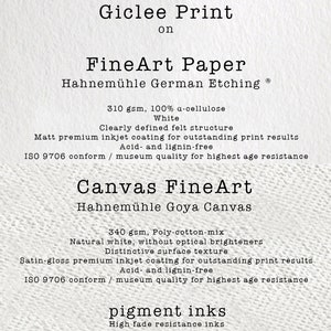May include: Giclee Print on FineArt Paper Hahnem&uuml;hle German Etching Ⓡ 310 gsm, 100% a-cellulose White. Clearly defined felt structure. Matt premium inkjet coating for outstanding print results. Acid- and lignin-free. ISO 9706 conform / museum quality for highest age resistance. Canvas FineArt Hahnem&uuml;hle Goya Canvas 340 gsm, Poly-cotton-mix Natural white, without optical brighteners. Distinctive surface texture. Satin-gloss premium inkjet coating for outstanding print results. Acid and lignin-free. ISO 9706 conform / museum quality for highest age resistance. pigment inks High fade resistance inks