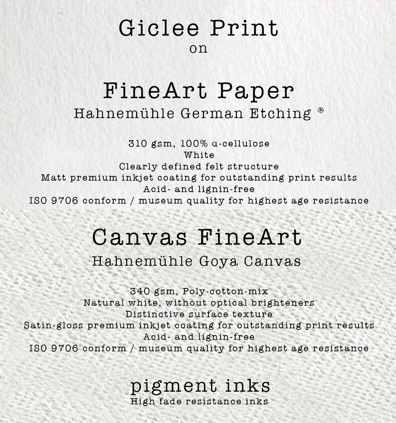 K&ouml;nnte beinhalten: Gicl&eacute;e-Druck auf FineArt-Papier Hahnem&uuml;hle German Etching Ⓡ 310 g/m&sup2;, 100 % &alpha;-Cellulose Wei&szlig;. Klar definierte Filzstruktur. Matt-Premium-Tintenstrahlauflage f&uuml;r herausragende Druckergebnisse. S&auml;ure- und Ligninfrei. ISO 9706 konform / Museumsqualit&auml;t f&uuml;r h&ouml;chste Alterungsbest&auml;ndigkeit. Leinwand FineArt Hahnem&uuml;hle Goya Canvas 340 g/m&sup2;, Poly-Baumwoll-Mix Naturwei&szlig;, ohne optische Aufheller. Markante Oberfl&auml;chenstruktur. Satin-gl&auml;nzende Premium-Tintenstrahlauflage f&uuml;r herausragende Druckergebnisse. S&auml;ure- und Ligninfrei. ISO 9706 konform / Museumsqualit&auml;t f&uuml;r h&ouml;chste Alterungsbest&auml;ndigkeit. Pigmenttinten Hohe Lichtechtheitsfarben