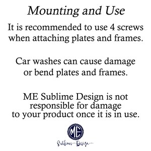 May include: Text on a white background with black text that reads: "Mounting and Use. It is recommended to use 4 screws when attaching plates and frames. Car washes can cause damage or bend plates and frames. ME Sublime Design is not responsible for damage to your product once it is in use."  A logo with the letters "ME" in a circle is below the text.