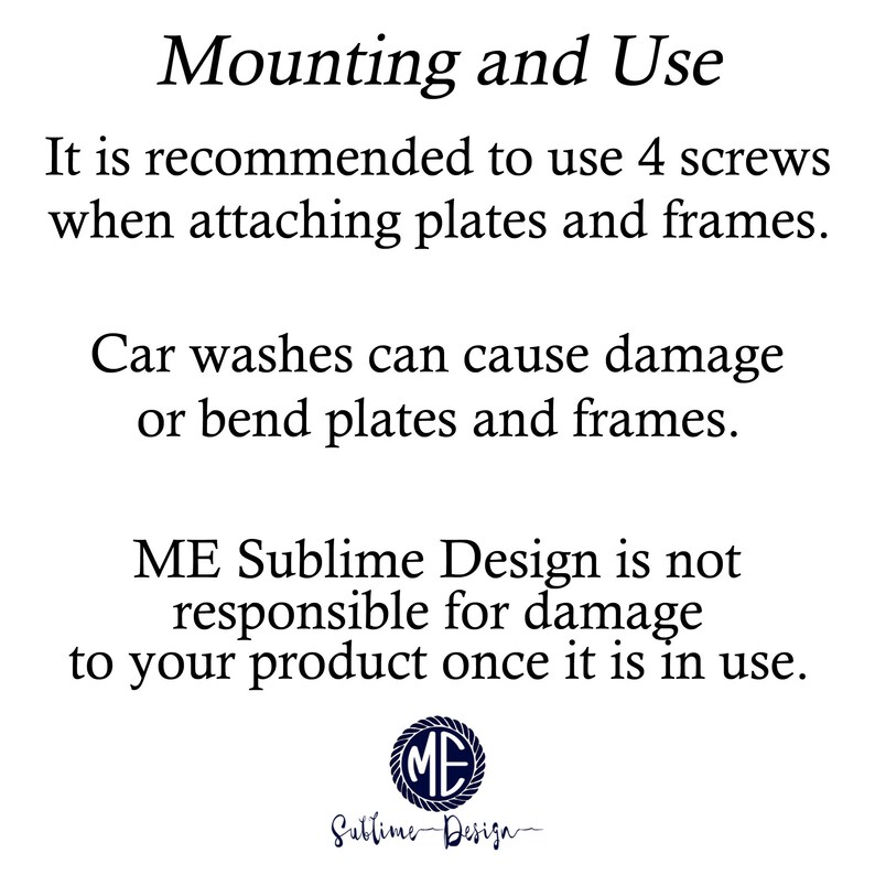 May include: Text on a white background with black text that reads: "Mounting and Use. It is recommended to use 4 screws when attaching plates and frames. Car washes can cause damage or bend plates and frames. ME Sublime Design is not responsible for damage to your product once it is in use."  A logo with the letters "ME" in a circle is below the text.