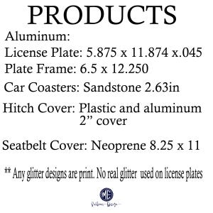 May include: A list of products made of aluminum, sandstone, plastic, and neoprene. The products include a license plate, plate frame, car coasters, hitch cover, and seatbelt cover. The license plate is 5.875 inches by 11.874 inches by 0.045 inches. The plate frame is 6.5 inches by 12.250 inches. The car coasters are made of sandstone and are 2.63 inches in diameter. The hitch cover is made of plastic and aluminum and is 2 inches in diameter. The seatbelt cover is made of neoprene and is 8.25 inches by 11 inches. The text also states that any glitter designs are printed and no real glitter is used on the license plates.