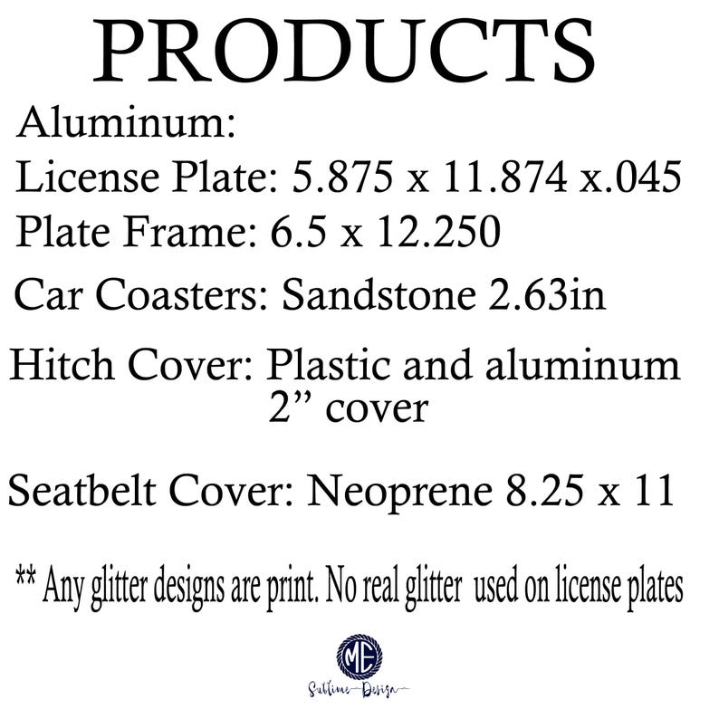 May include: A list of products made of aluminum, sandstone, plastic, and neoprene. The products include a license plate, plate frame, car coasters, hitch cover, and seatbelt cover. The license plate is 5.875 inches by 11.874 inches by 0.045 inches. The plate frame is 6.5 inches by 12.250 inches. The car coasters are made of sandstone and are 2.63 inches in diameter. The hitch cover is made of plastic and aluminum and is 2 inches in diameter. The seatbelt cover is made of neoprene and is 8.25 inches by 11 inches. The text also states that any glitter designs are printed and no real glitter is used on the license plates.