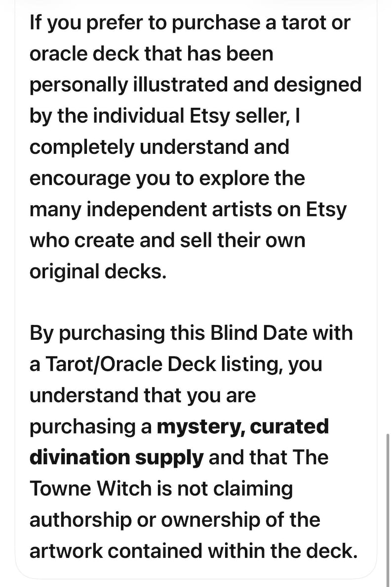 Puede incluir: Una tarjeta informativa blanca con texto negro que dice: If you prefer to purchase a tarot or oracle deck that has been personally illustrated and designed by the individual Etsy seller, I completely understand and encourage you to explore the many independent artists on Etsy who create and sell their own original decks. By purchasing this Blind Date with a Tarot/Oracle Deck listing, you understand that you are purchasing a mystery, curated divination supply and that The Towne Witch is not claiming authorship or ownership of the artwork contained within the deck.